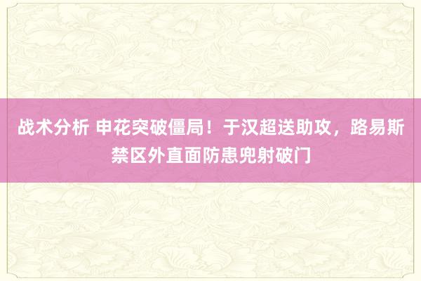 战术分析 申花突破僵局！于汉超送助攻，路易斯禁区外直面防患兜射破门