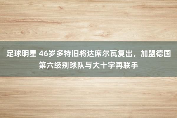 足球明星 46岁多特旧将达席尔瓦复出，加盟德国第六级别球队与大十字再联手