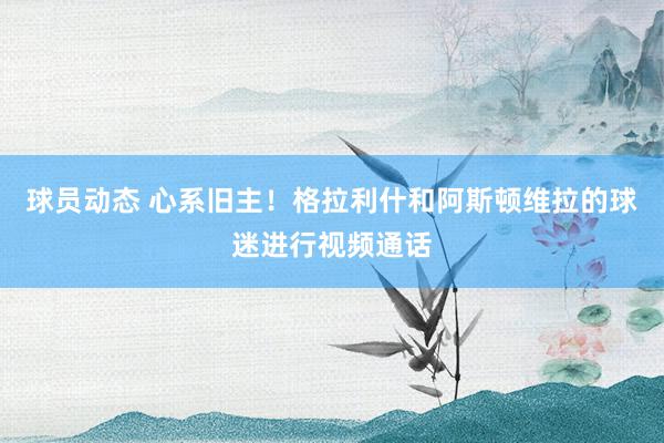 球员动态 心系旧主！格拉利什和阿斯顿维拉的球迷进行视频通话