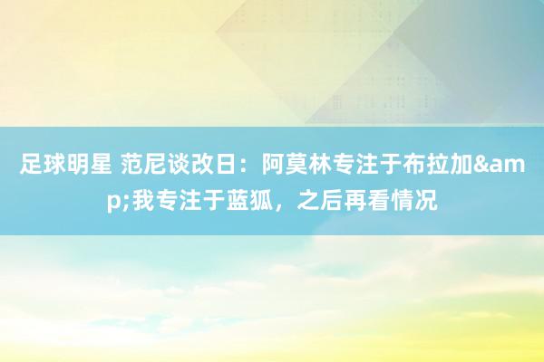 足球明星 范尼谈改日：阿莫林专注于布拉加&我专注于蓝狐，之后再看情况