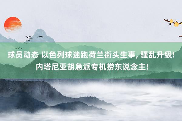 球员动态 以色列球迷跑荷兰街头生事, 骚乱升级! 内塔尼亚胡急派专机捞东说念主!