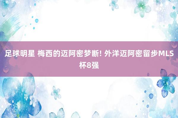 足球明星 梅西的迈阿密梦断! 外洋迈阿密留步MLS杯8强