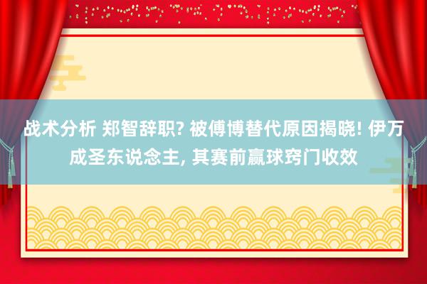 战术分析 郑智辞职? 被傅博替代原因揭晓! 伊万成圣东说念主, 其赛前赢球窍门收效