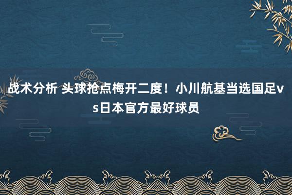 战术分析 头球抢点梅开二度！小川航基当选国足vs日本官方最好球员