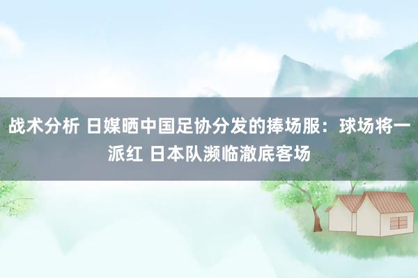 战术分析 日媒晒中国足协分发的捧场服：球场将一派红 日本队濒临澈底客场