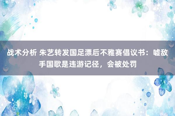 战术分析 朱艺转发国足漂后不雅赛倡议书：嘘敌手国歌是违游记径，会被处罚