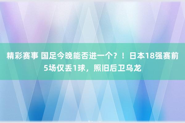 精彩赛事 国足今晚能否进一个？！日本18强赛前5场仅丢1球，照旧后卫乌龙