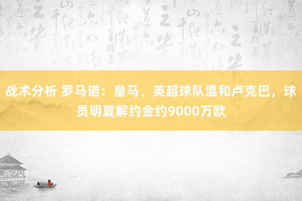 战术分析 罗马诺：皇马、英超球队温和卢克巴，球员明夏解约金约9000万欧