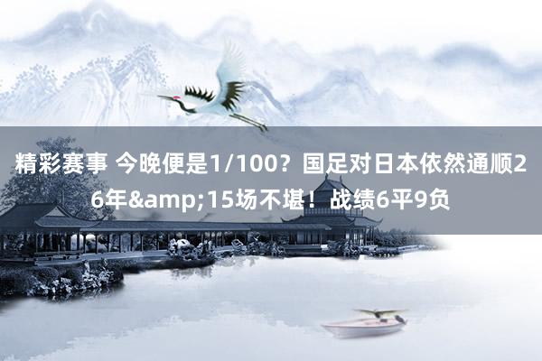 精彩赛事 今晚便是1/100？国足对日本依然通顺26年&15场不堪！战绩6平9负