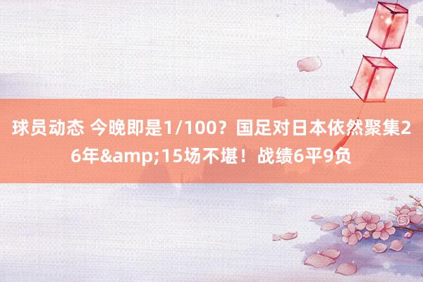 球员动态 今晚即是1/100？国足对日本依然聚集26年&15场不堪！战绩6平9负