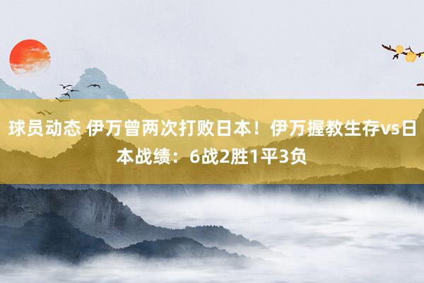 球员动态 伊万曾两次打败日本！伊万握教生存vs日本战绩：6战2胜1平3负