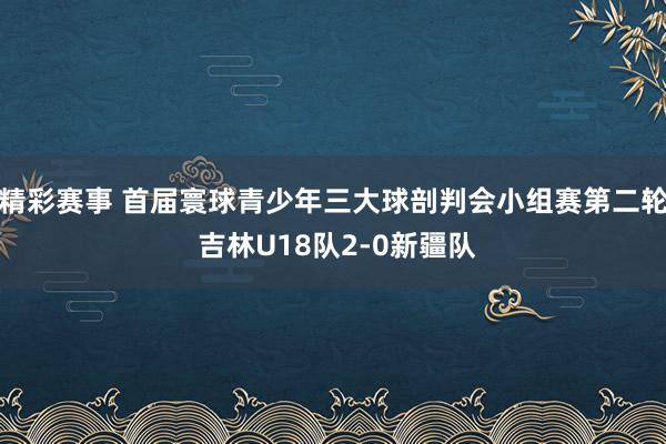 精彩赛事 首届寰球青少年三大球剖判会小组赛第二轮 吉林U18队2-0新疆队