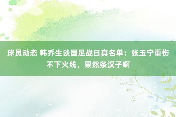 球员动态 韩乔生谈国足战日真名单：张玉宁重伤不下火线，果然条汉子啊