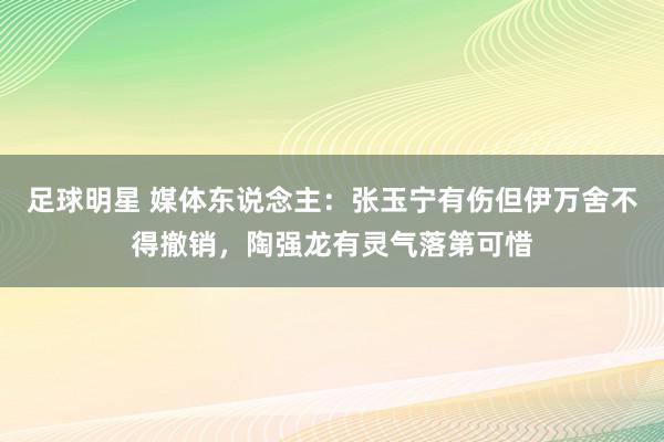 足球明星 媒体东说念主：张玉宁有伤但伊万舍不得撤销，陶强龙有灵气落第可惜