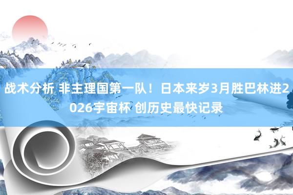 战术分析 非主理国第一队！日本来岁3月胜巴林进2026宇宙杯 创历史最快记录