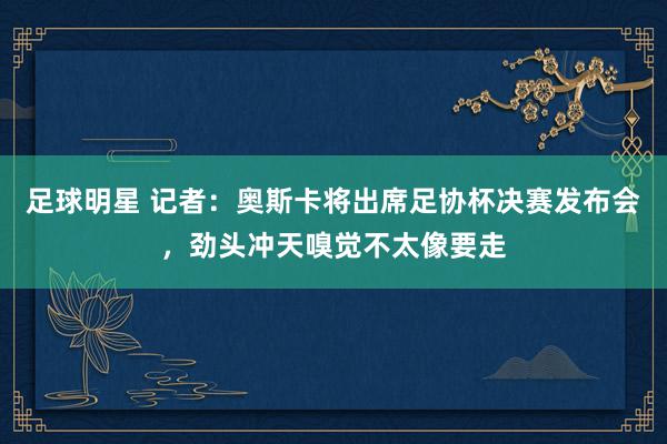 足球明星 记者：奥斯卡将出席足协杯决赛发布会，劲头冲天嗅觉不太像要走