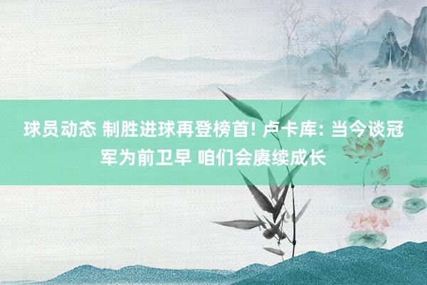 球员动态 制胜进球再登榜首! 卢卡库: 当今谈冠军为前卫早 咱们会赓续成长