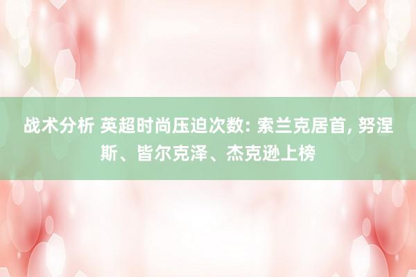 战术分析 英超时尚压迫次数: 索兰克居首, 努涅斯、皆尔克泽、杰克逊上榜