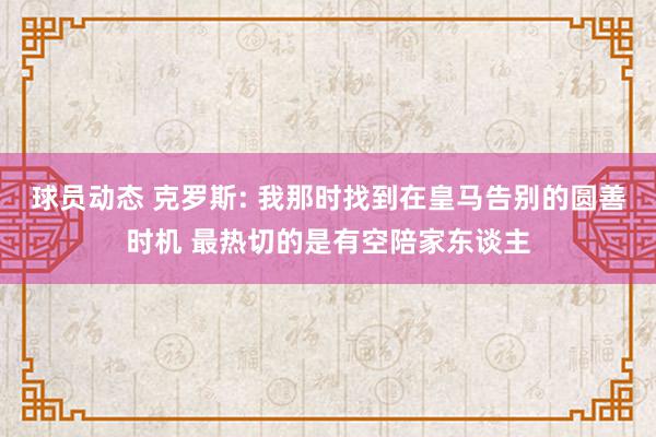 球员动态 克罗斯: 我那时找到在皇马告别的圆善时机 最热切的是有空陪家东谈主