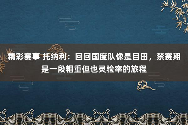 精彩赛事 托纳利：回回国度队像是目田，禁赛期是一段粗重但也灵验率的旅程