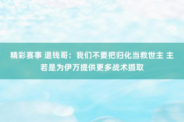 精彩赛事 退钱哥：我们不要把归化当救世主 主若是为伊万提供更多战术摄取