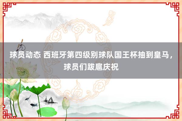 球员动态 西班牙第四级别球队国王杯抽到皇马，球员们跋扈庆祝