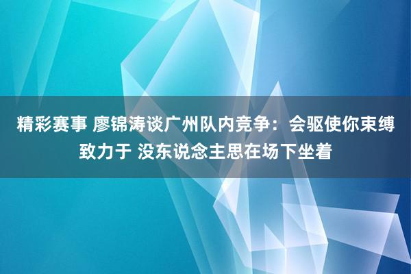 精彩赛事 廖锦涛谈广州队内竞争：会驱使你束缚致力于 没东说念主思在场下坐着