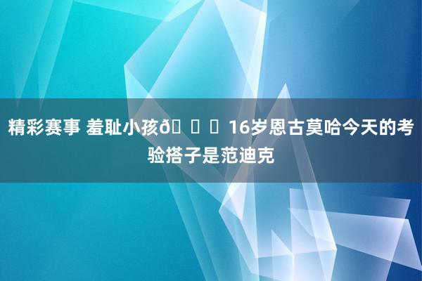 精彩赛事 羞耻小孩😂16岁恩古莫哈今天的考验搭子是范迪克