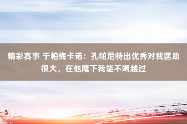 精彩赛事 于帕梅卡诺：孔帕尼特出优秀对我匡助很大，在他麾下我能不竭越过