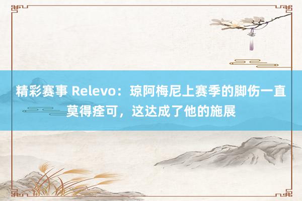 精彩赛事 Relevo：琼阿梅尼上赛季的脚伤一直莫得痊可，这达成了他的施展