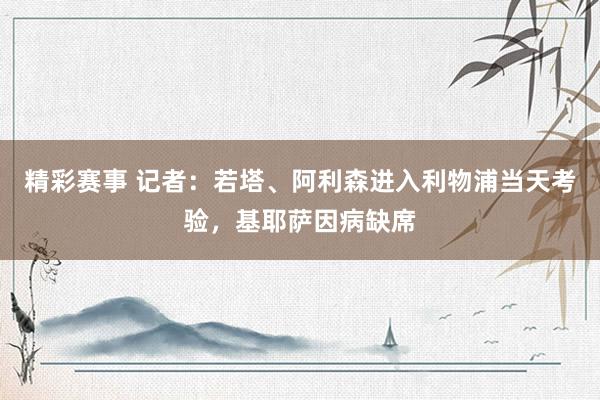 精彩赛事 记者：若塔、阿利森进入利物浦当天考验，基耶萨因病缺席