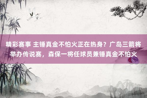 精彩赛事 主锤真金不怕火正在热身？广岛三箭将举办传说赛，森保一将任球员兼锤真金不怕火