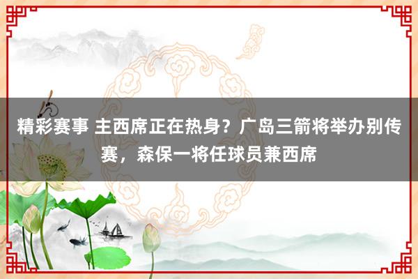 精彩赛事 主西席正在热身？广岛三箭将举办别传赛，森保一将任球员兼西席