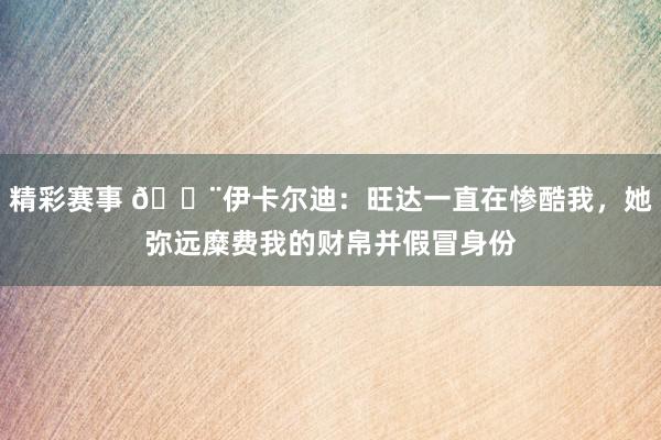 精彩赛事 😨伊卡尔迪：旺达一直在惨酷我，她弥远糜费我的财帛并假冒身份