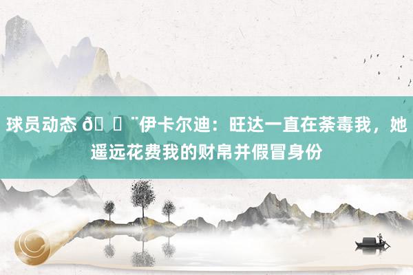 球员动态 😨伊卡尔迪：旺达一直在荼毒我，她遥远花费我的财帛并假冒身份