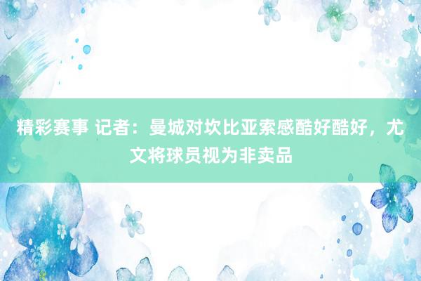 精彩赛事 记者：曼城对坎比亚索感酷好酷好，尤文将球员视为非卖品