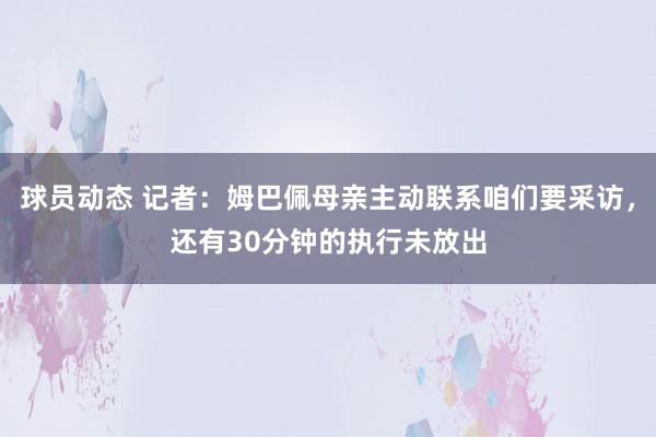 球员动态 记者：姆巴佩母亲主动联系咱们要采访，还有30分钟的执行未放出