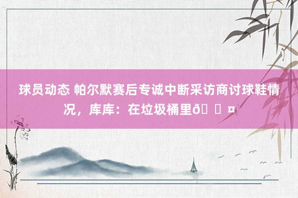 球员动态 帕尔默赛后专诚中断采访商讨球鞋情况，库库：在垃圾桶里😤