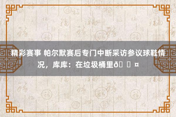 精彩赛事 帕尔默赛后专门中断采访参议球鞋情况，库库：在垃圾桶里😤