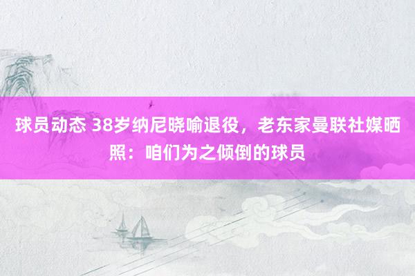 球员动态 38岁纳尼晓喻退役，老东家曼联社媒晒照：咱们为之倾倒的球员