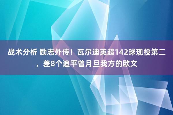 战术分析 励志外传！瓦尔迪英超142球现役第二，差8个追平曾月旦我方的欧文