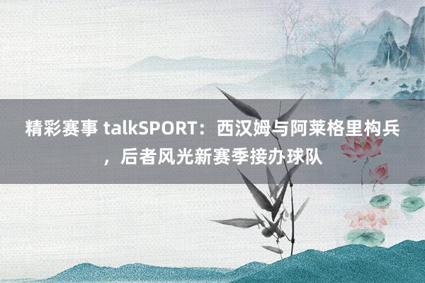 精彩赛事 talkSPORT：西汉姆与阿莱格里构兵，后者风光新赛季接办球队