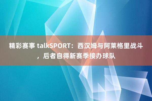 精彩赛事 talkSPORT：西汉姆与阿莱格里战斗，后者自得新赛季接办球队