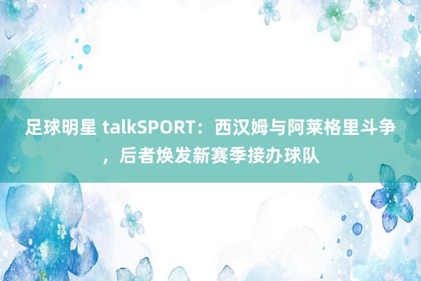 足球明星 talkSPORT：西汉姆与阿莱格里斗争，后者焕发新赛季接办球队