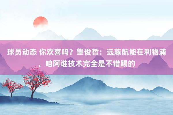 球员动态 你欢喜吗？肇俊哲：远藤航能在利物浦，咱阿谁技术完全是不错踢的