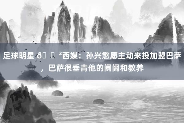 足球明星 😲西媒：孙兴慜愿主动来投加盟巴萨，巴萨很垂青他的阛阓和教养