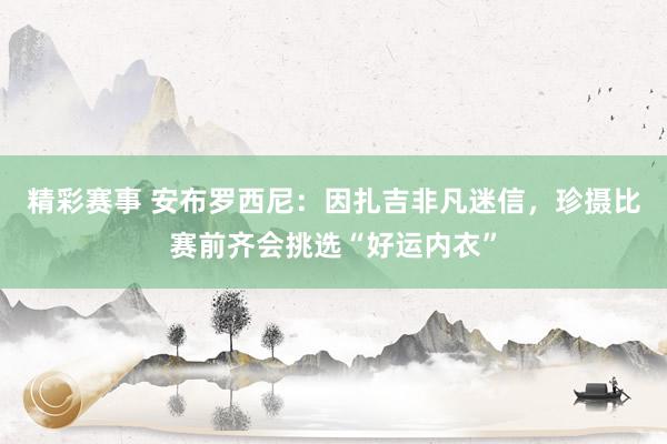 精彩赛事 安布罗西尼：因扎吉非凡迷信，珍摄比赛前齐会挑选“好运内衣”