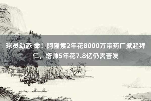 球员动态 命！阿隆索2年花8000万带药厂掀起拜仁，塔帅5年花7.8亿仍需奋发