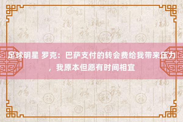 足球明星 罗克：巴萨支付的转会费给我带来压力，我原本但愿有时间相宜