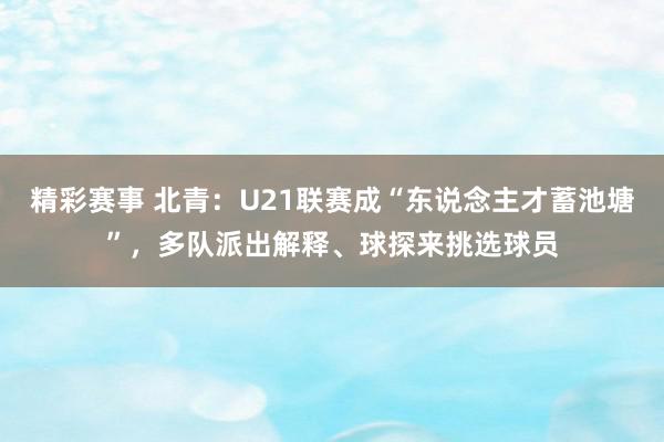 精彩赛事 北青：U21联赛成“东说念主才蓄池塘”，多队派出解释、球探来挑选球员